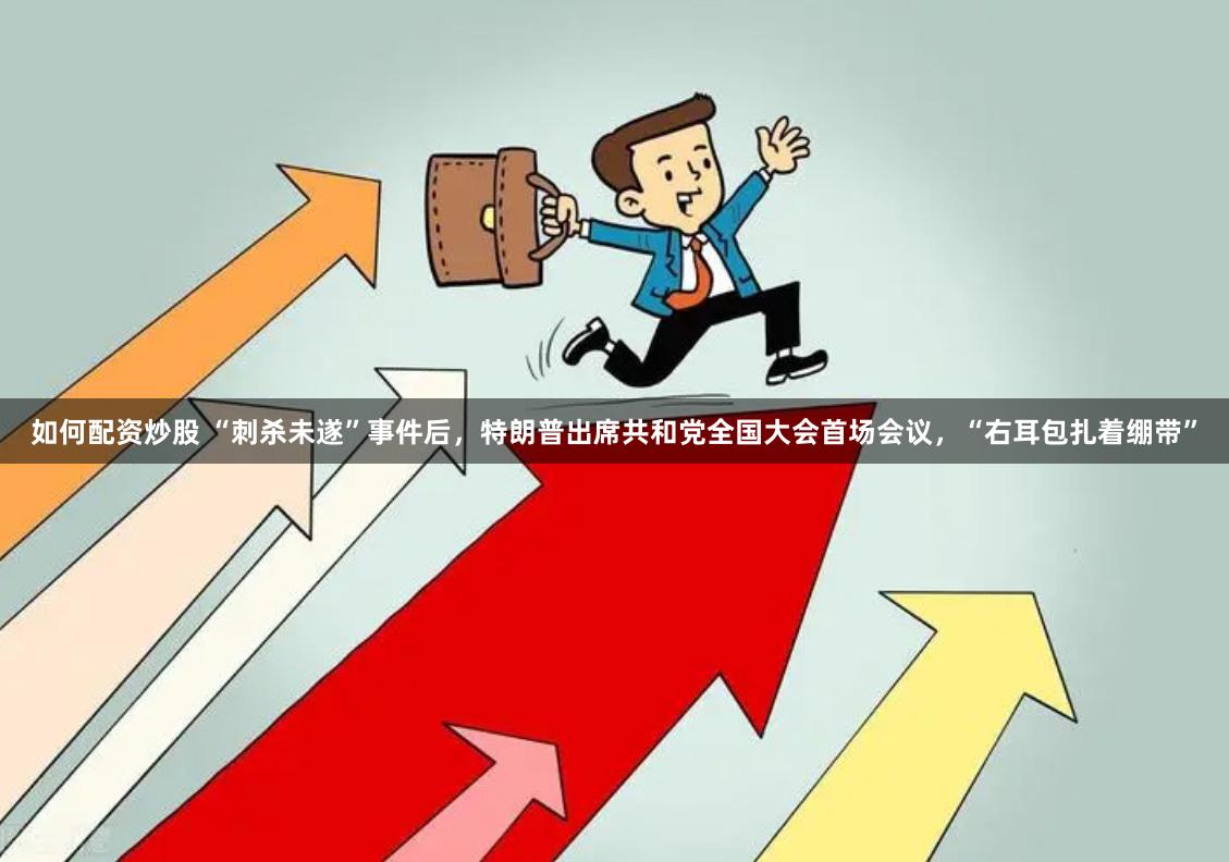 如何配资炒股 “刺杀未遂”事件后，特朗普出席共和党全国大会首场会议，“右耳包扎着绷带”