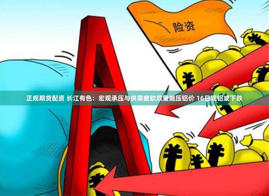 正规期货配资 长江有色：宏观承压与供需疲软双重施压铝价 16日现铝或下跌