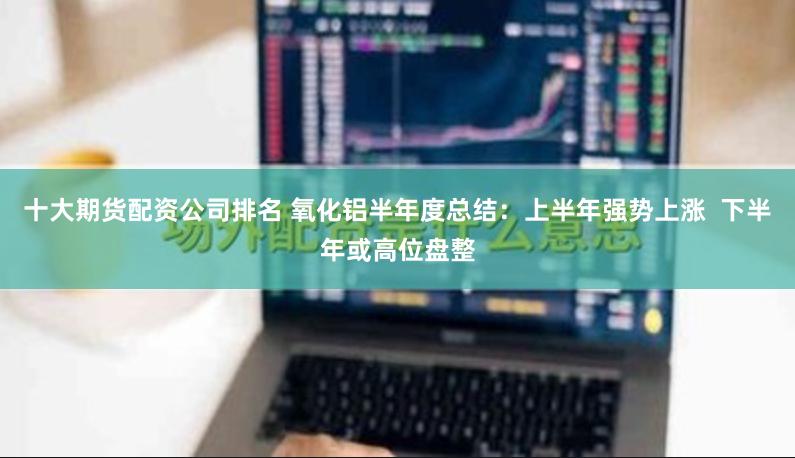十大期货配资公司排名 氧化铝半年度总结：上半年强势上涨  下半年或高位盘整