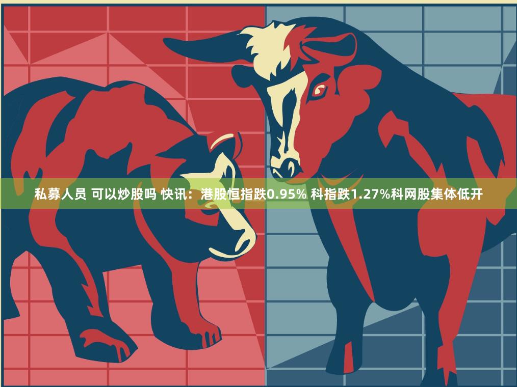 私募人员 可以炒股吗 快讯：港股恒指跌0.95% 科指跌1.27%科网股集体低开