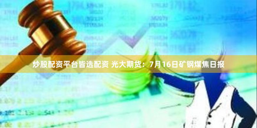 炒股配资平台皆选配资 光大期货：7月16日矿钢煤焦日报