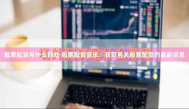股票配资有什么好处 股票配资资讯：获取有关股票配资的最新信息