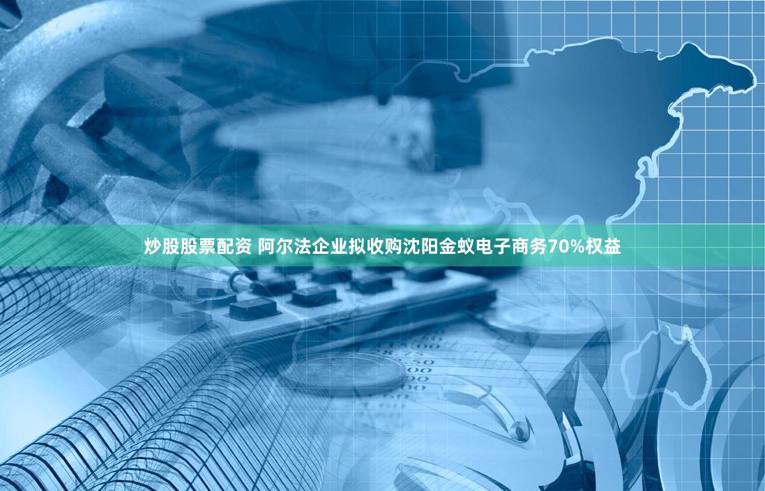 炒股股票配资 阿尔法企业拟收购沈阳金蚁电子商务70%权益
