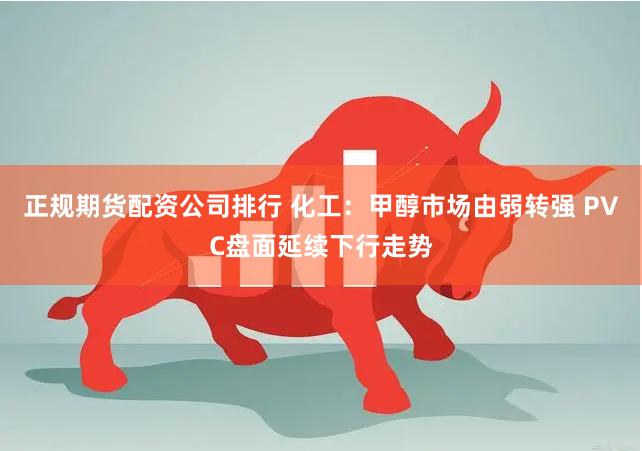 正规期货配资公司排行 化工：甲醇市场由弱转强 PVC盘面延续下行走势