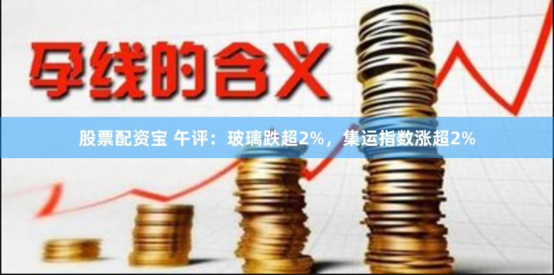 股票配资宝 午评：玻璃跌超2%，集运指数涨超2%