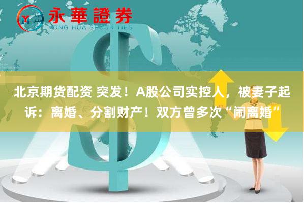 北京期货配资 突发！A股公司实控人，被妻子起诉：离婚、分割财产！双方曾多次“闹离婚”