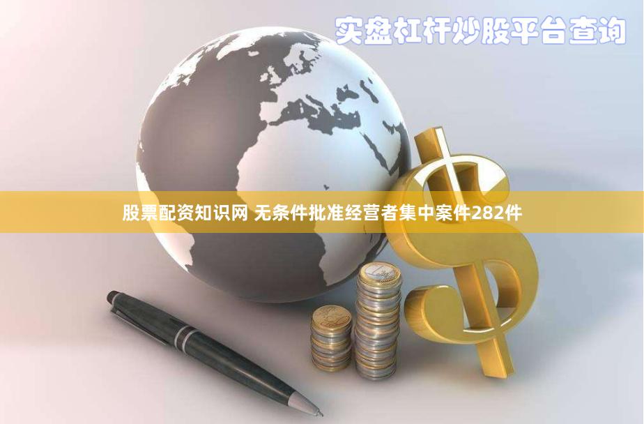 股票配资知识网 无条件批准经营者集中案件282件