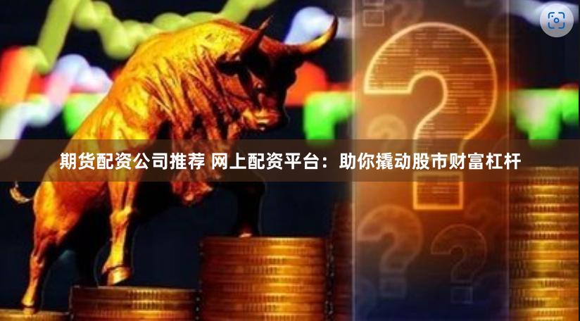 期货配资公司推荐 网上配资平台：助你撬动股市财富杠杆