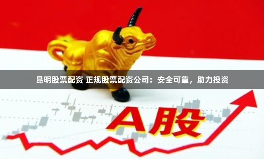 昆明股票配资 正规股票配资公司：安全可靠，助力投资