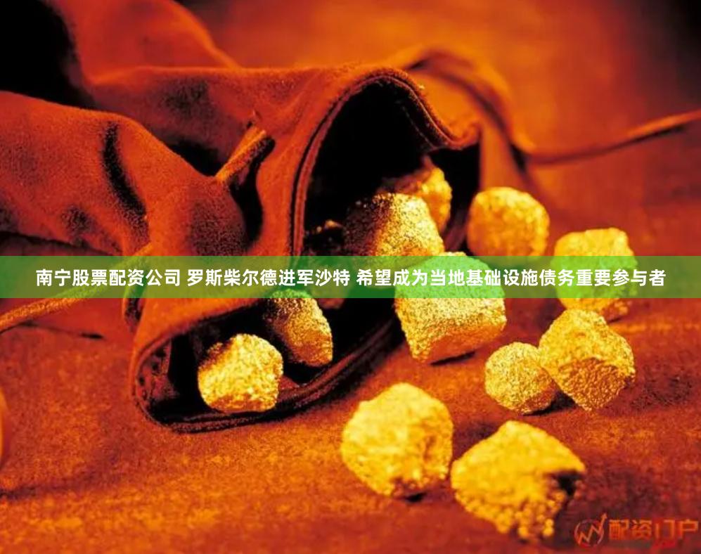 南宁股票配资公司 罗斯柴尔德进军沙特 希望成为当地基础设施债务重要参与者