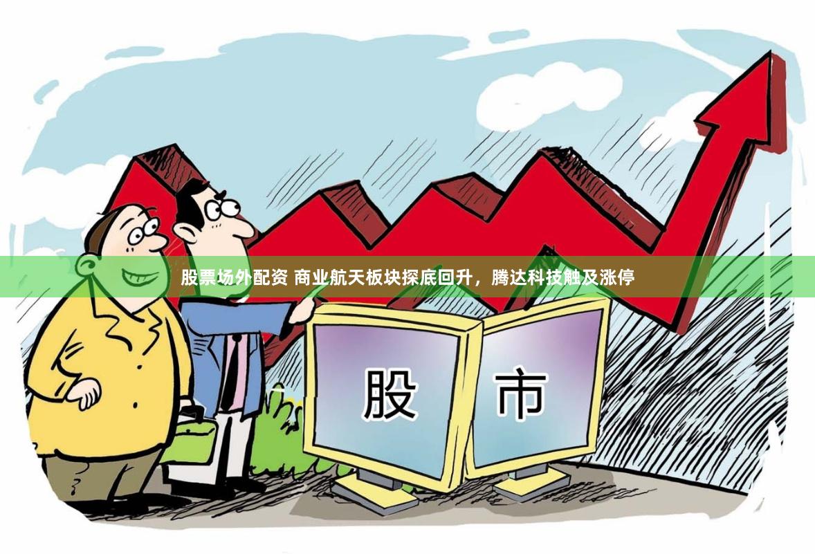 股票场外配资 商业航天板块探底回升，腾达科技触及涨停