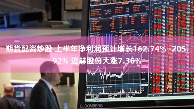 期货配资炒股 上半年净利润预计增长162.74%—205.92% 迈赫股份大涨7.36%