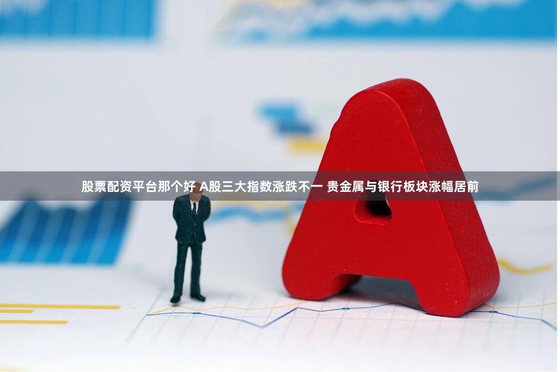 股票配资平台那个好 A股三大指数涨跌不一 贵金属与银行板块涨幅居前