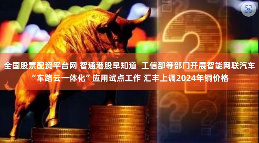 全国股票配资平台网 智通港股早知道  工信部等部门开展智能网联汽车“车路云一体化”应用试点工作 汇丰上调2024年铜价格