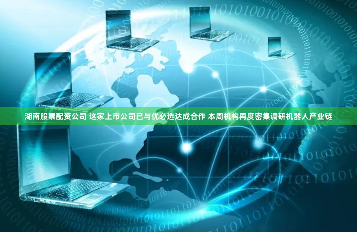 湖南股票配资公司 这家上市公司已与优必选达成合作 本周机构再度密集调研机器人产业链
