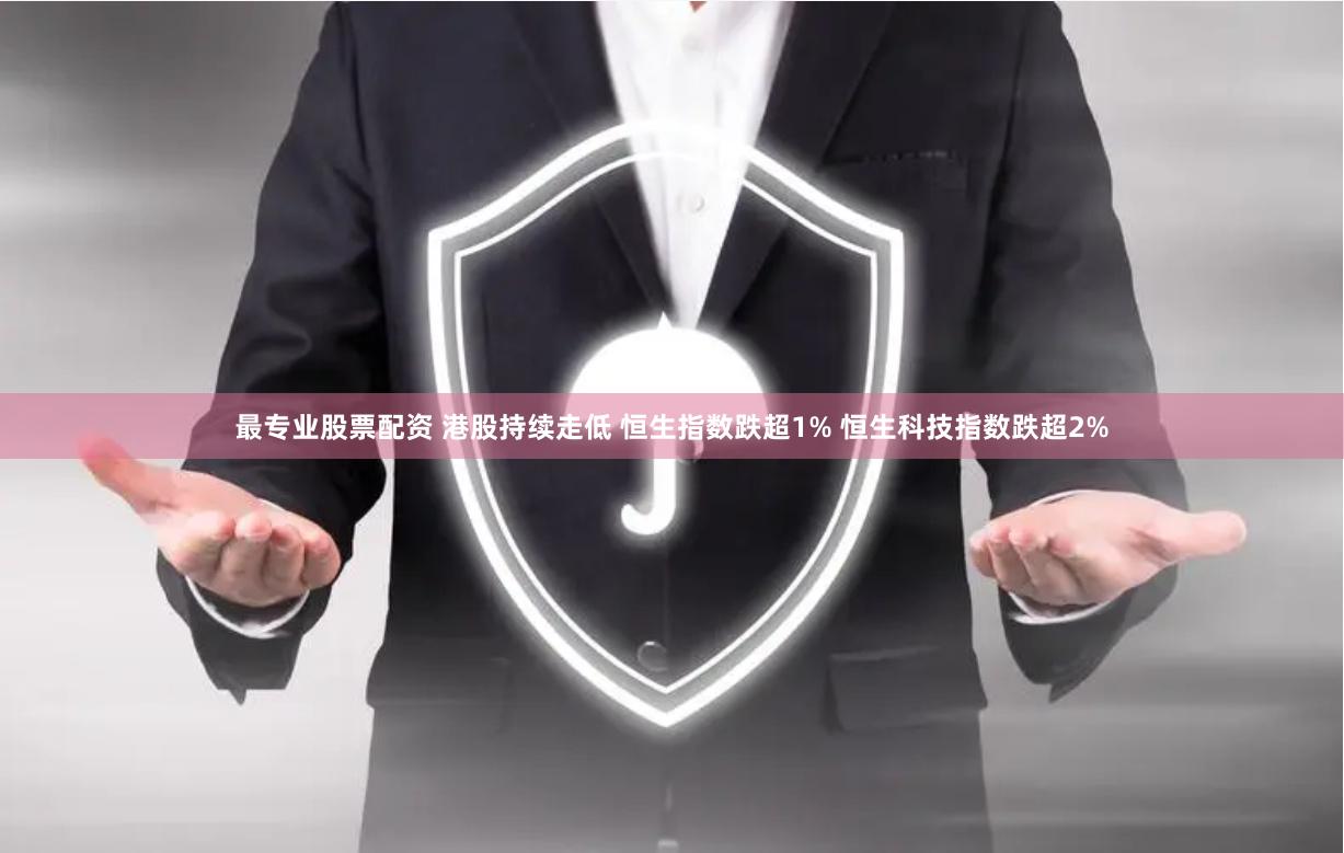最专业股票配资 港股持续走低 恒生指数跌超1% 恒生科技指数跌超2%