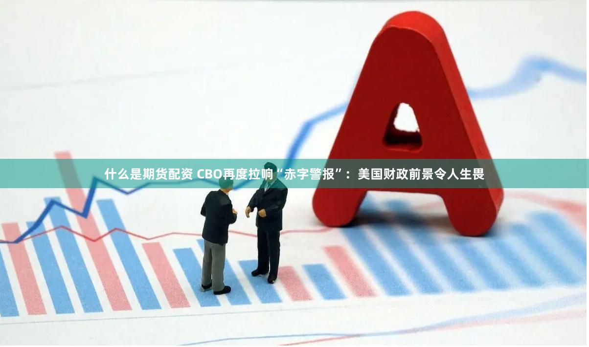 什么是期货配资 CBO再度拉响“赤字警报”：美国财政前景令人生畏