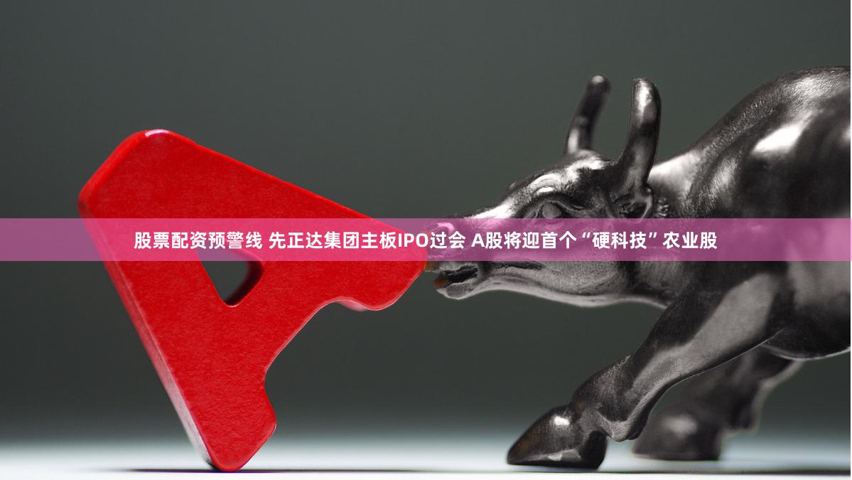 股票配资预警线 先正达集团主板IPO过会 A股将迎首个“硬科技”农业股