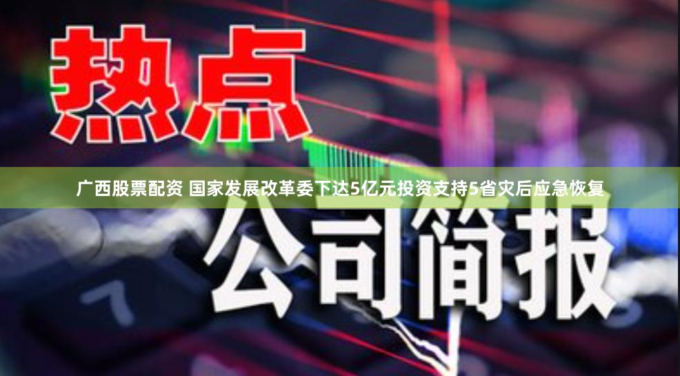 广西股票配资 国家发展改革委下达5亿元投资支持5省灾后应急恢复