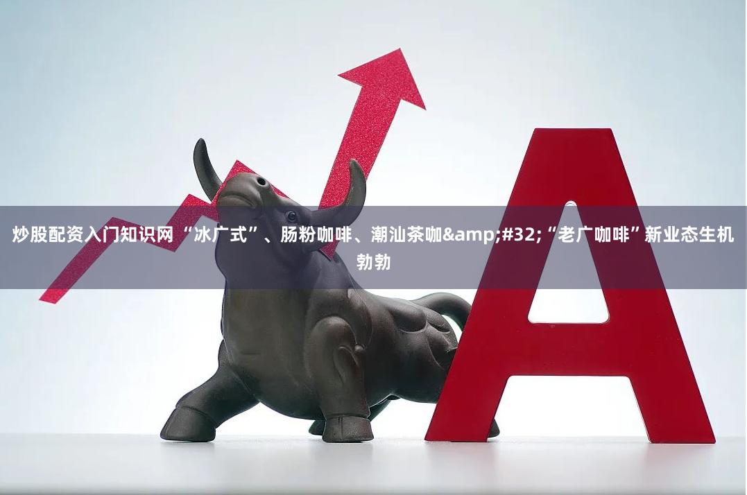 炒股配资入门知识网 “冰广式”、肠粉咖啡、潮汕茶咖&#32;“老广咖啡”新业态生机勃勃