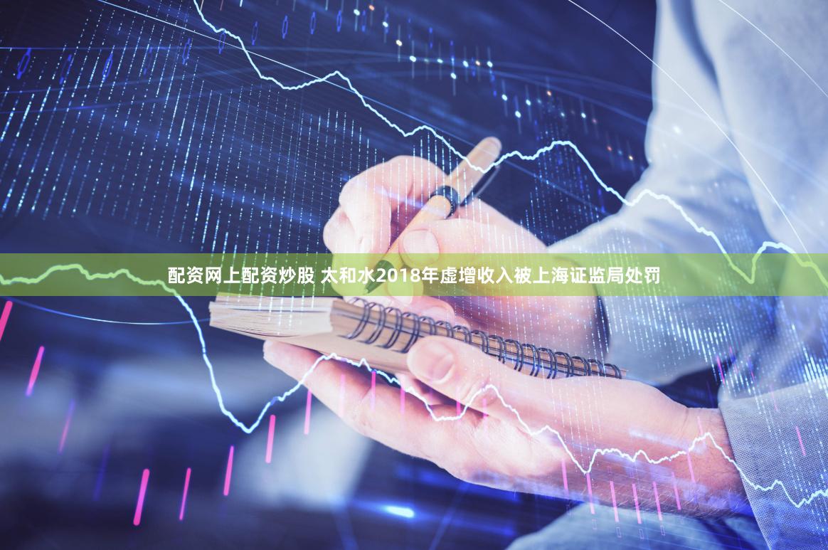 配资网上配资炒股 太和水2018年虚增收入被上海证监局处罚