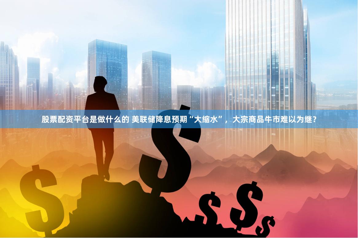 股票配资平台是做什么的 美联储降息预期“大缩水”，大宗商品牛市难以为继？