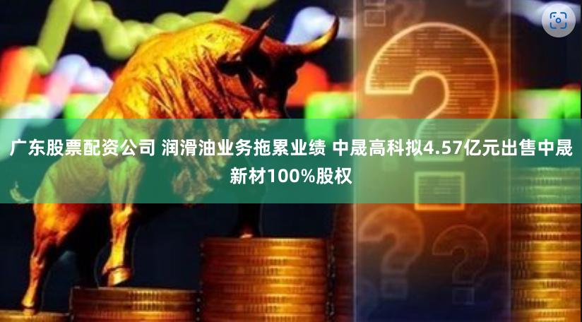 广东股票配资公司 润滑油业务拖累业绩 中晟高科拟4.57亿元出售中晟新材100%股权