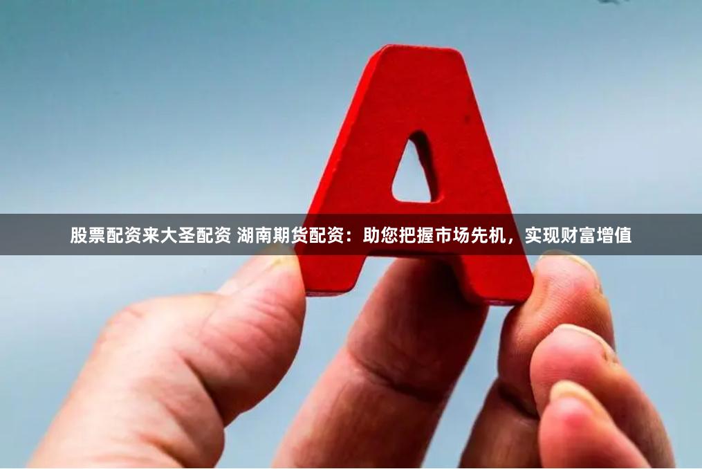 股票配资来大圣配资 湖南期货配资：助您把握市场先机，实现财富增值