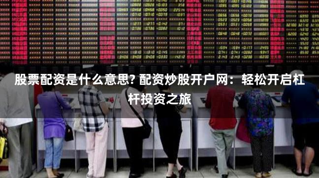 股票配资是什么意思? 配资炒股开户网：轻松开启杠杆投资之旅