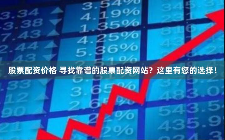 股票配资价格 寻找靠谱的股票配资网站？这里有您的选择！