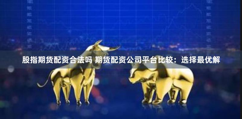 股指期货配资合法吗 期货配资公司平台比较：选择最优解